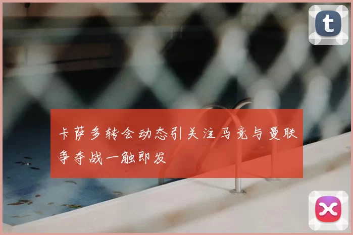 卡萨多转会动态引关注马竞与曼联争夺战一触即发