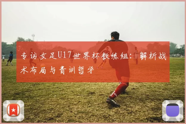 专访女足U17世界杯教练组:解析战术布局与青训哲学