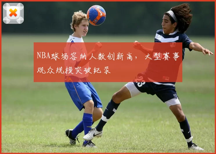 NBA球场容纳人数创新高，大型赛事观众规模突破纪录