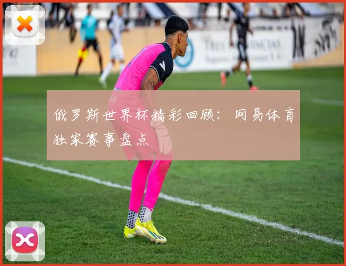 俄罗斯世界杯精彩回顾:网易体育独家赛事盘点