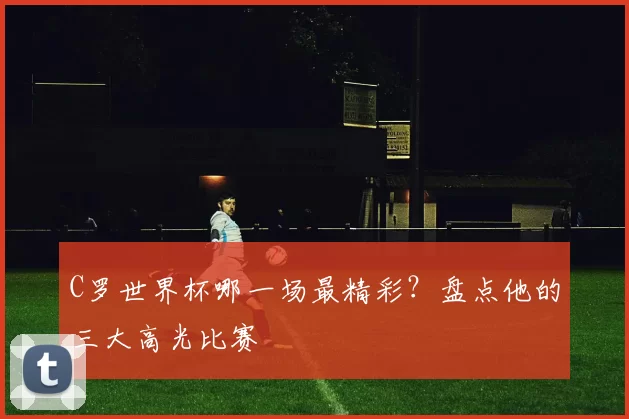 C罗世界杯哪一场最精彩？盘点他的三大高光比赛