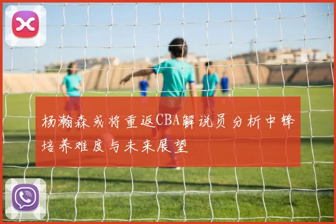 杨瀚森或将重返CBA解说员分析中锋培养难度与未来展望
