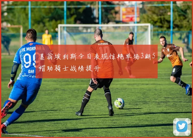 基翁埃利斯今日表现惊艳单场3断5帽助骑士战绩提升