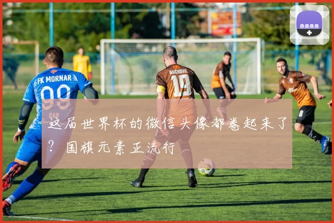这届世界杯的微信头像都卷起来了？国旗元素正流行