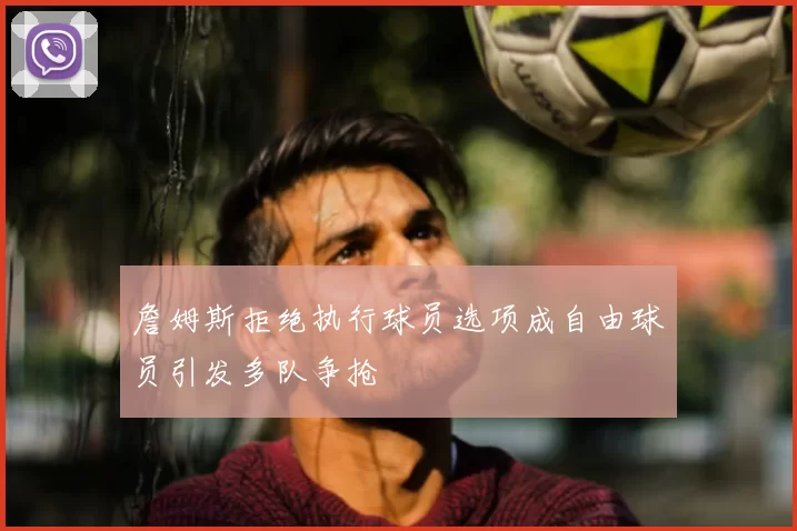 詹姆斯拒绝执行球员选项成自由球员引发多队争抢