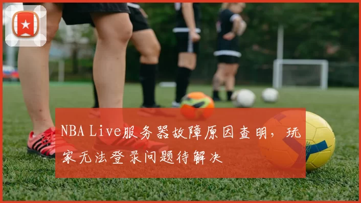 NBA Live服务器故障原因查明，玩家无法登录问题待解决