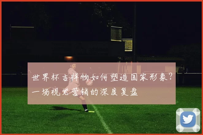 世界杯吉祥物如何塑造国家形象？一场视觉营销的深度复盘