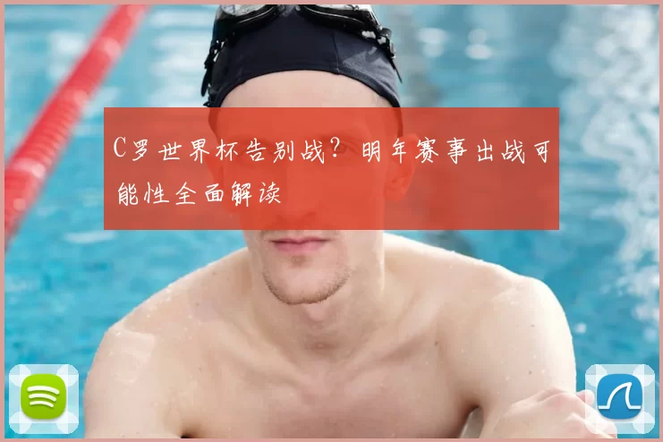 C罗世界杯告别战？明年赛事出战可能性全面解读