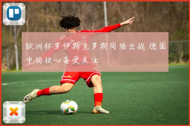 欧洲杯罗伊斯克罗斯同场出战 德国中场核心备受关注