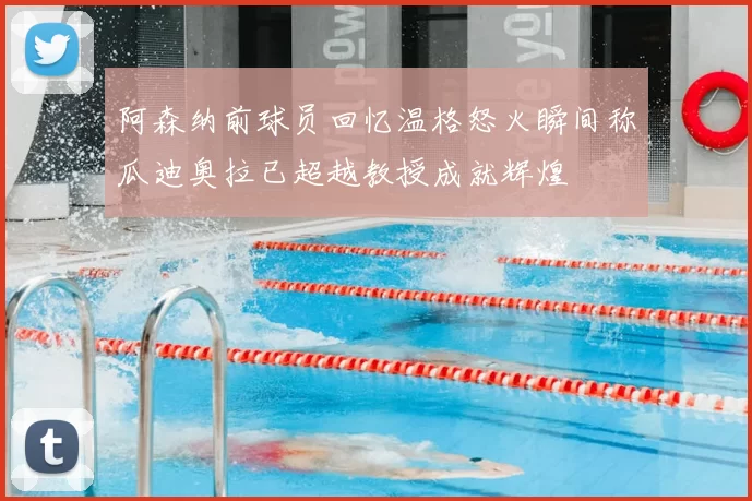 阿森纳前球员回忆温格怒火瞬间称瓜迪奥拉已超越教授成就辉煌