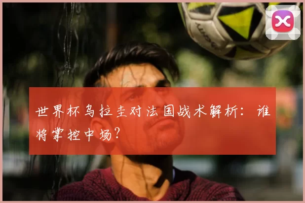 世界杯乌拉圭对法国战术解析:谁将掌控中场?
