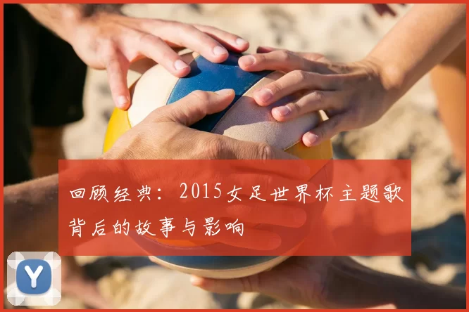 回顾经典:2015女足世界杯主题歌背后的故事与影响