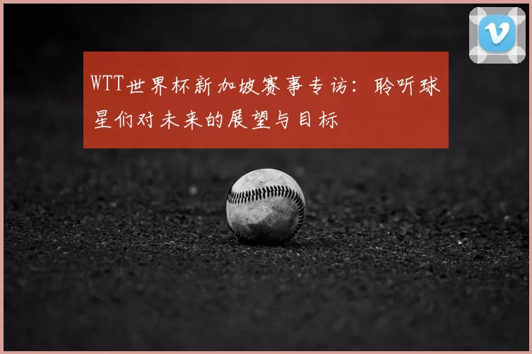 WTT世界杯新加坡赛事专访:聆听球星们对未来的展望与目标