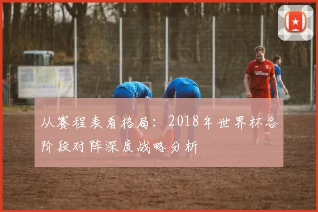 从赛程表看格局:2018年世界杯各阶段对阵深度战略分析
