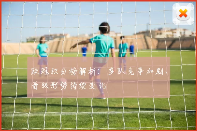 欧冠积分榜解析：多队竞争加剧，晋级形势持续变化