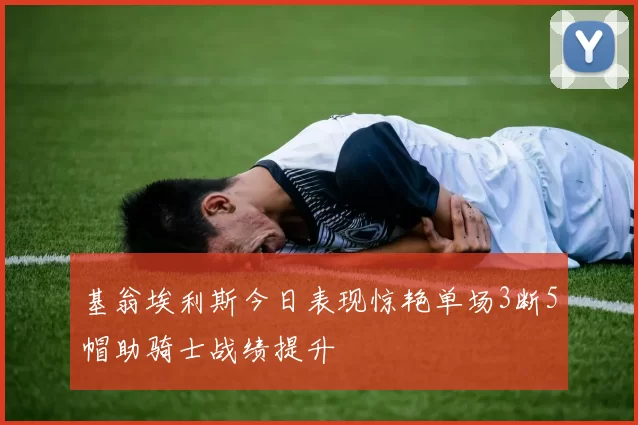 基翁埃利斯今日表现惊艳单场3断5帽助骑士战绩提升