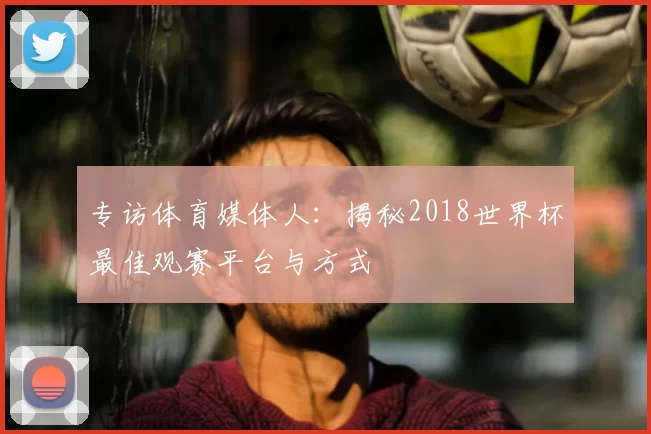 专访体育媒体人：揭秘2018世界杯最佳观赛平台与方式