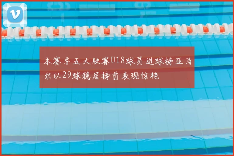 本赛季五大联赛U18球员进球榜亚马尔以29球稳居榜首表现惊艳