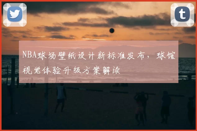 NBA球场壁纸设计新标准发布,球馆视觉体验升级方案解读