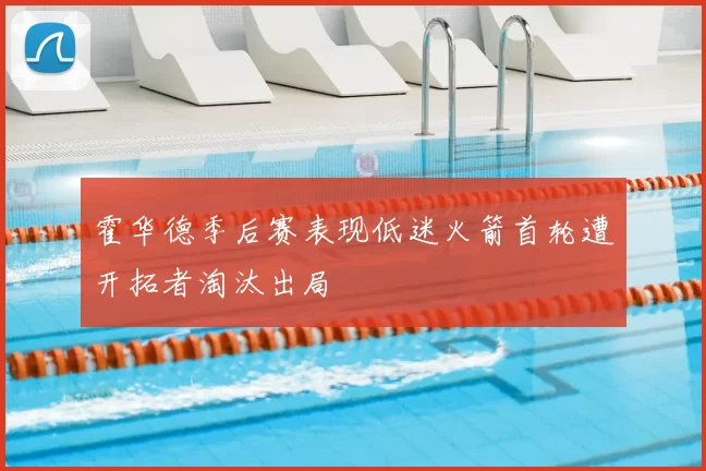 霍华德季后赛表现低迷火箭首轮遭开拓者淘汰出局