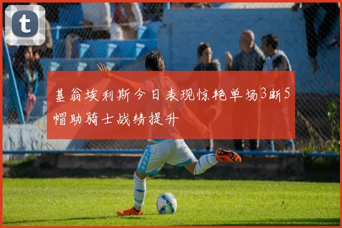 基翁埃利斯今日表现惊艳单场3断5帽助骑士战绩提升