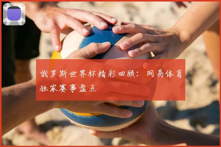 俄罗斯世界杯精彩回顾:网易体育独家赛事盘点