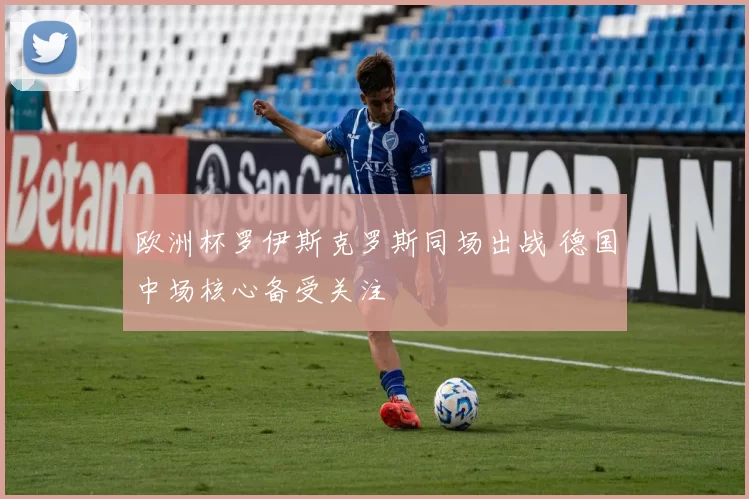 欧洲杯罗伊斯克罗斯同场出战 德国中场核心备受关注