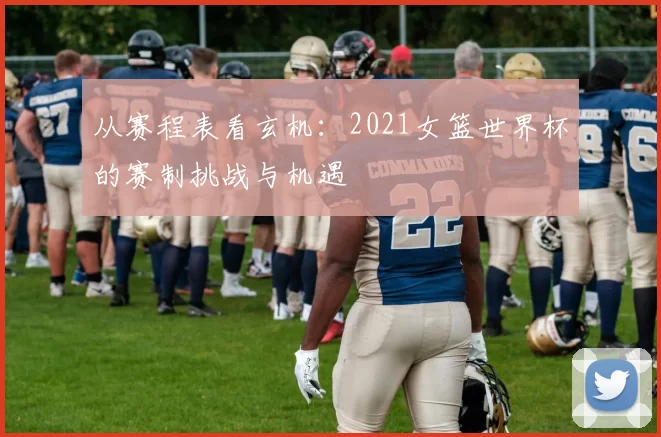 从赛程表看玄机:2021女篮世界杯的赛制挑战与机遇