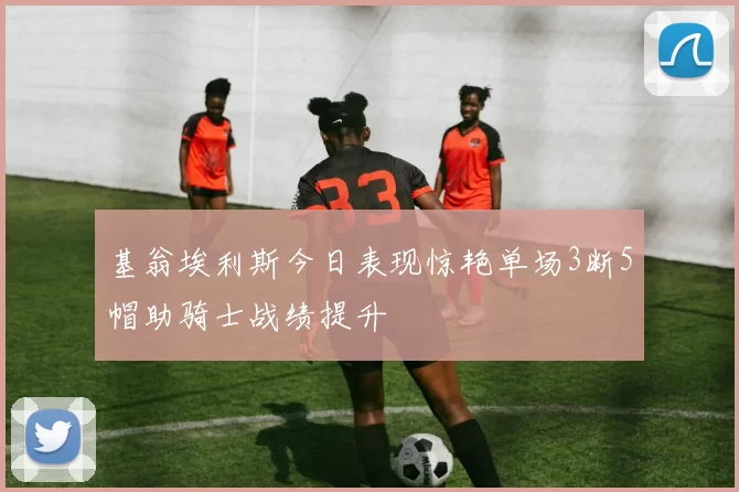 基翁埃利斯今日表现惊艳单场3断5帽助骑士战绩提升