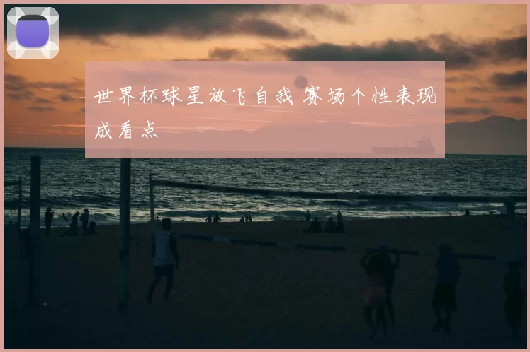 世界杯球星放飞自我 赛场个性表现成看点