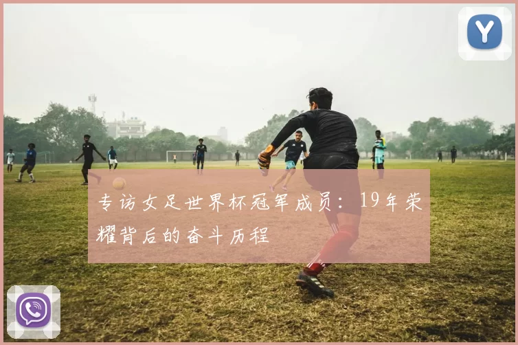 专访女足世界杯冠军成员:19年荣耀背后的奋斗历程